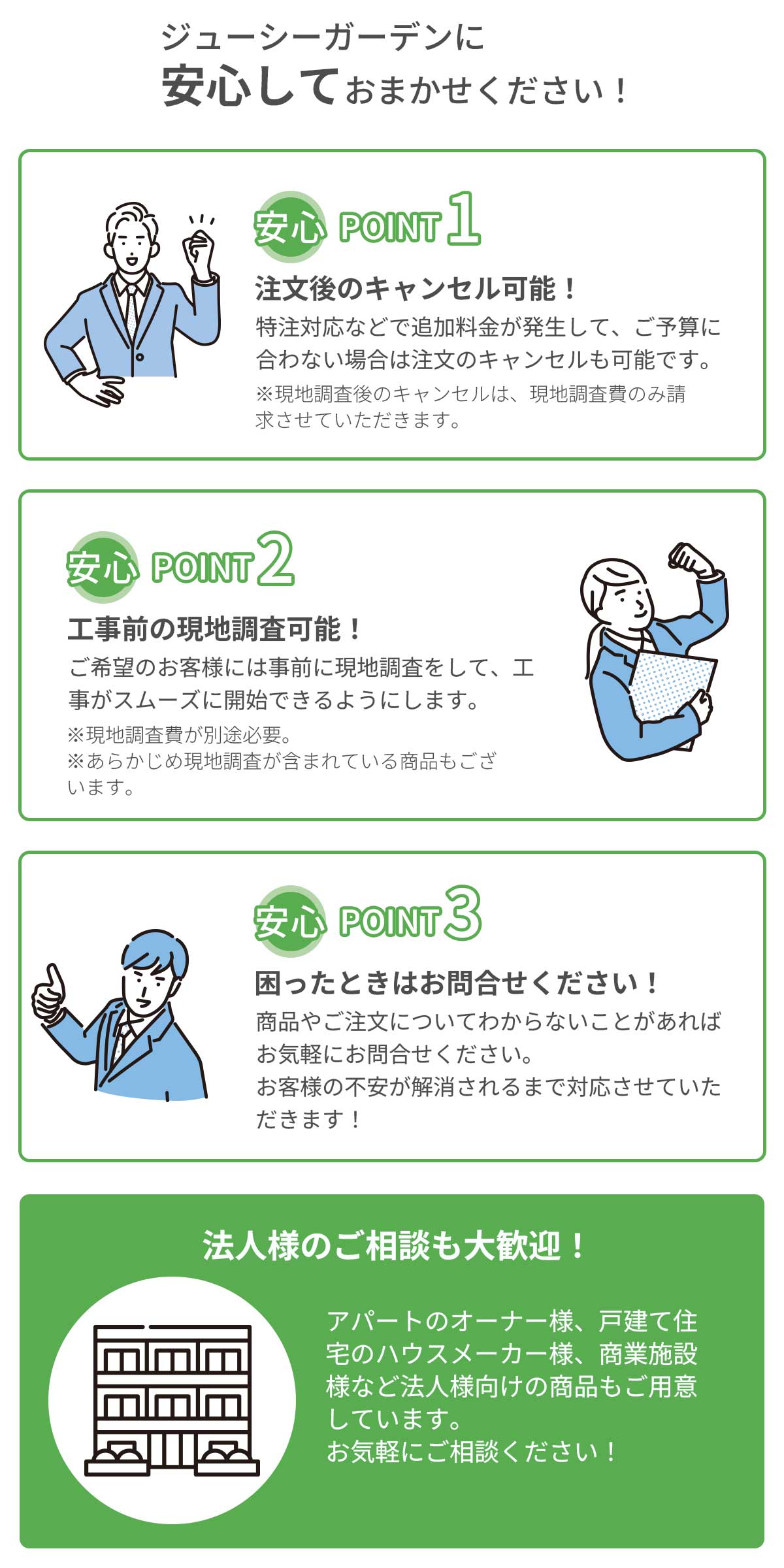 工事はジューシーガーデンに安心してお任せください。ポイント1、注文後のキャンセル可能。ポイント2、公示前の現地調査可能。ポイント3、困ったときはお問い合わせください。法人様のご相談も大歓迎です。アパートのオーナー様、戸建て住宅のハウスメーカー様、商業施設様などお気軽にご相談下さい。