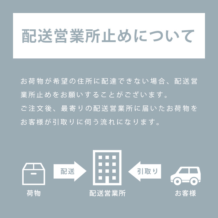 「配送営業所止めについて」お荷物が希望の住所に配達できない場合、配送営業所止めをお願いすることがございます。ご注文後、最寄りの配送営業所に届いたお荷物をお客様が引取りに伺う流れになります。お客様から配送営業所の指定も可能です。