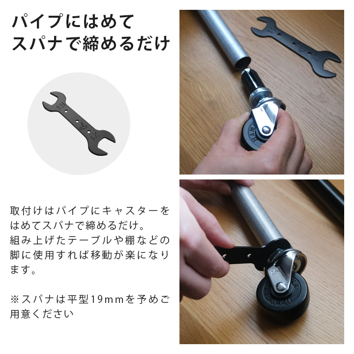 取付けはパイプにキャスターをはめてスパナで締めるだけ。
組み上げたテーブルや棚などの脚に使用すれば移動が楽になります。※スパナは平型19mmを予めご用意ください