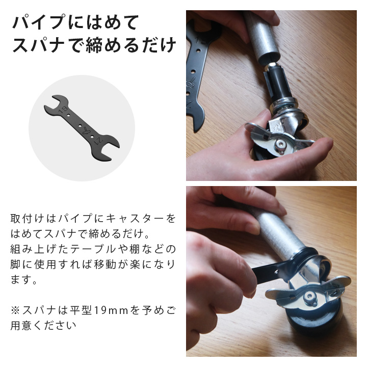 取付けはパイプにキャスターをはめてスパナで締めるだけ。
組み上げたテーブルや棚などの脚に使用すれば移動が楽になります。※スパナは平型19mmを予めご用意ください