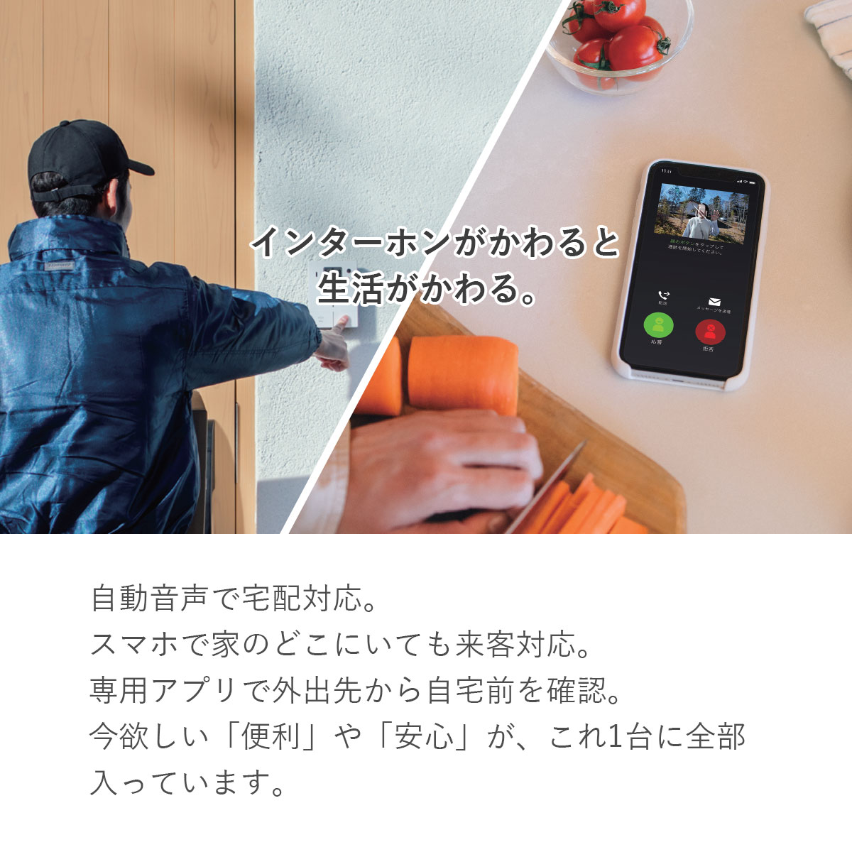 「インターホンがかわると生活がかわる。」自動音声で宅配対応。スマホで家のどこにいても来客対応。専用アプリで外出先から自宅前を確認。今欲しい「便利」や「安心」が、これ1台に全部入っています。