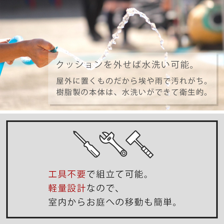 「クッションを外せば水洗い可能」屋外に置くものだから埃や雨で汚れ勝ち。樹脂製の本体は、水洗いができて衛生的。「工具不要で組立て可能。」軽量設計なので、室内からお庭への移動も簡単。