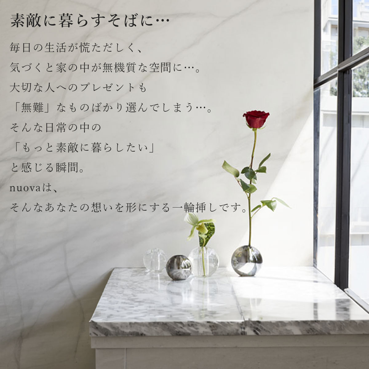 毎日の生活が慌ただしく、気づくと家の中が無機質な空間に。大切な人へのプレゼントも「無難」なものばかり選んでしまう。そんな日常の中の「もっと素敵に暮らしたい」と感じる瞬間。nuovaは、そんなあなたの想いを形にする一輪挿しです。