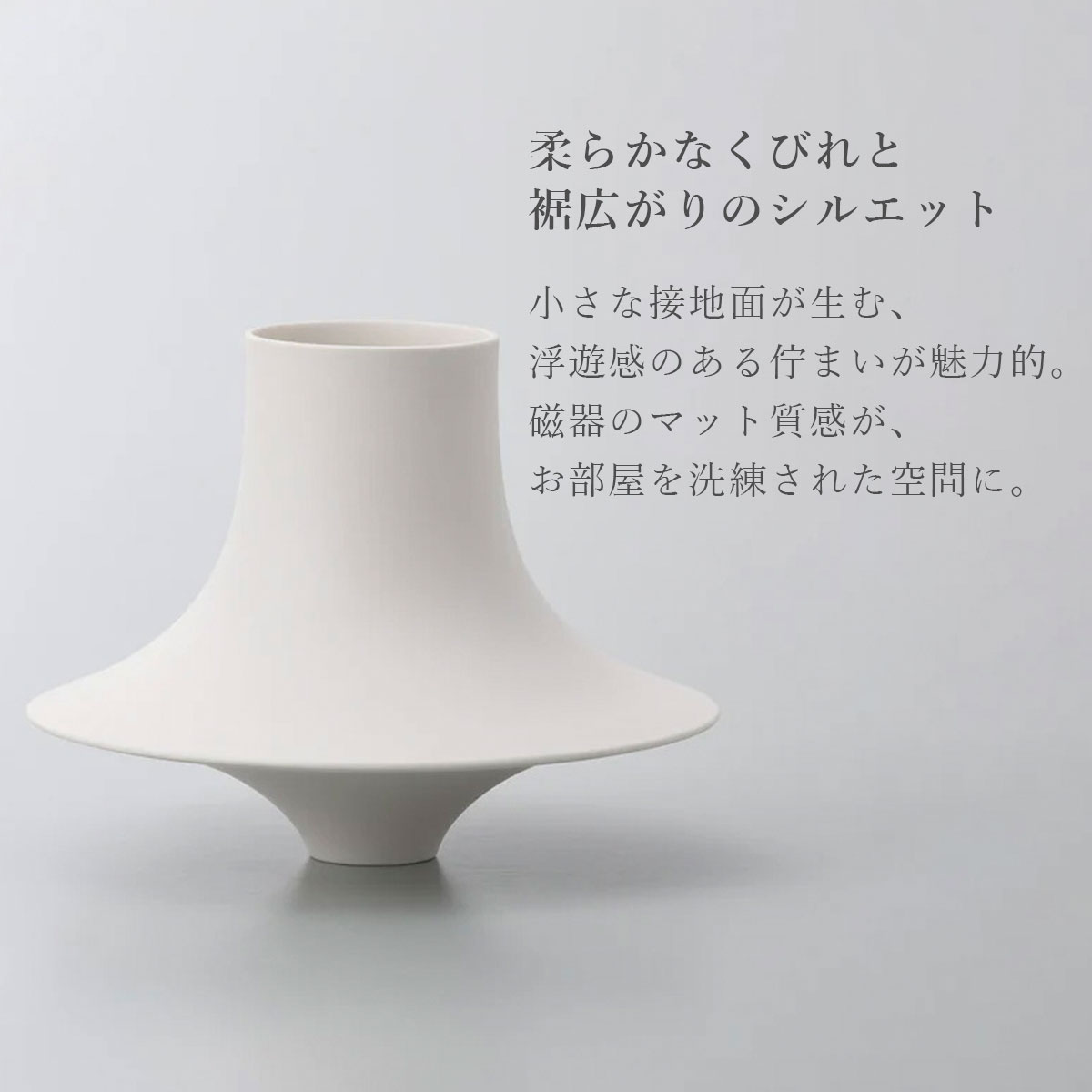柔らかなくびれと裾広がりのシルエット。小さな接地面が生む、浮遊感のある佇まいが魅力的。磁器のマット質感が、お部屋を洗練された空間に。