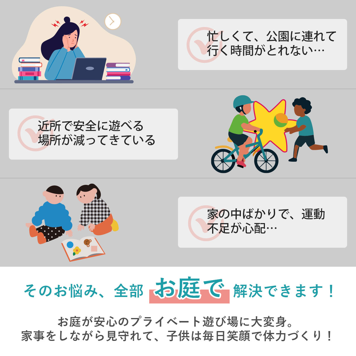 忙しくて公園に行けない、近所に遊び場がない、運動不足が心配といったお悩みはお庭で全部解決できます！お庭が安心のプライベート遊び場に大変身し、家事をしながら見守れて子供は毎日笑顔で体力づくりができます。