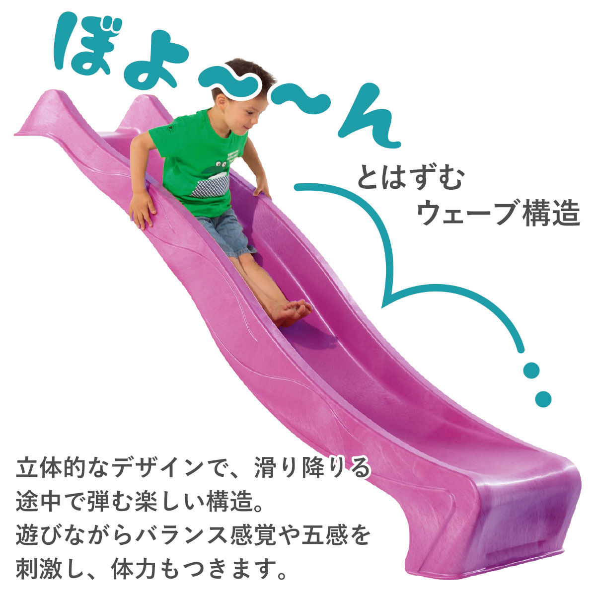 滑り降りる途中でボヨーンとはずむ楽しいウェーブ構造の立体的なデザインです。遊びながらバランス感覚や五感を刺激し体力もつきます。