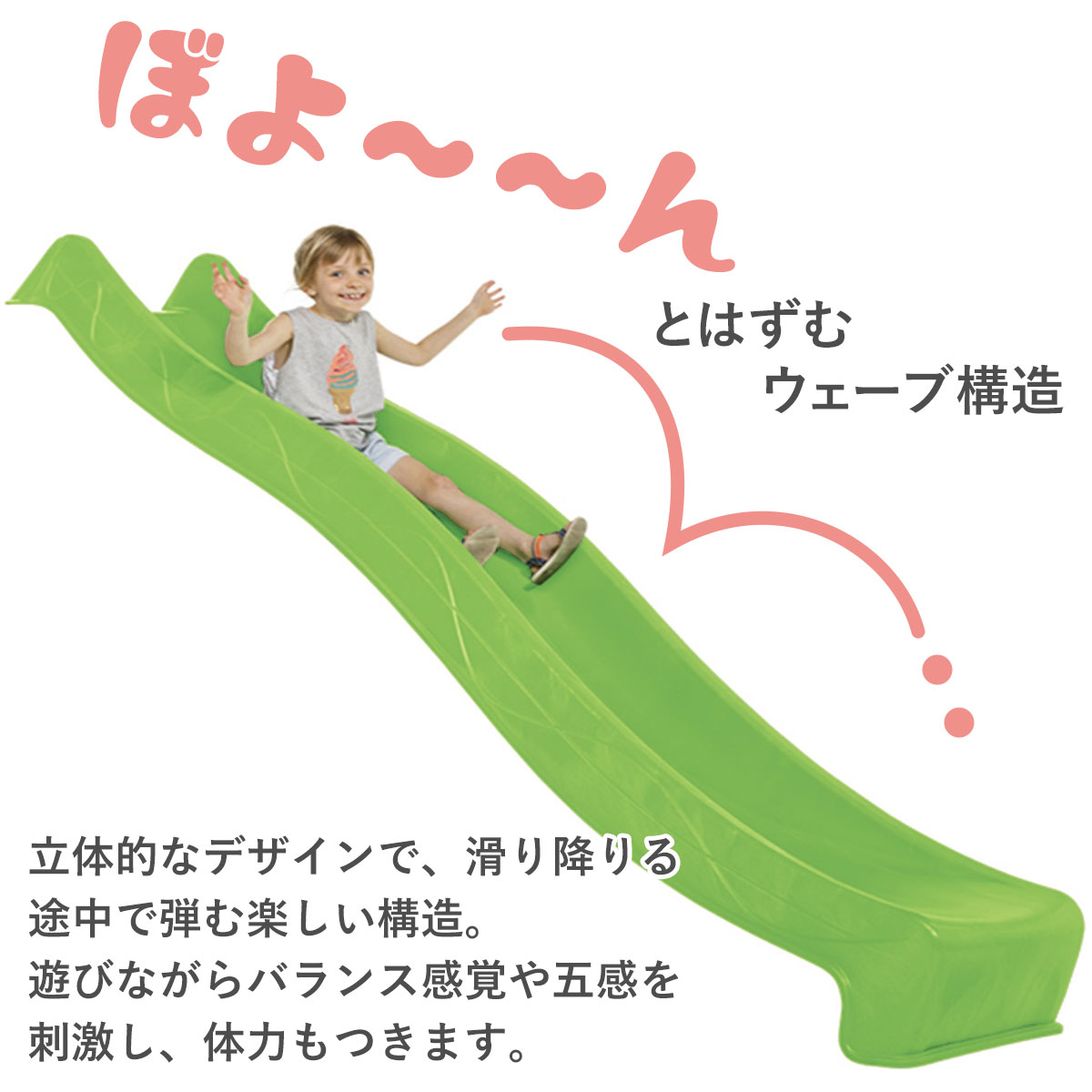 滑り降りる途中でボヨーンとはずむ楽しいウェーブ構造の立体的なデザインです。遊びながらバランス感覚や五感を刺激し体力もつきます。