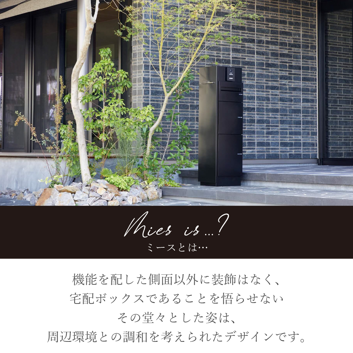 機能門柱「ミースとは？」 機能を配した側面以外に装飾はなく、宅配ボックスであることを悟らせないその堂々とした姿は、周辺環境との調和を考えられたデザインです。