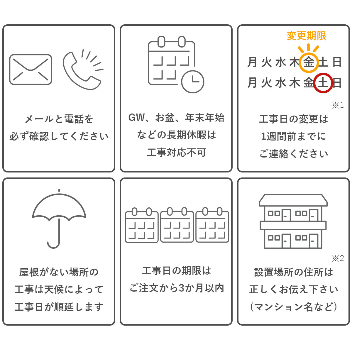 注意事項。メールと電話を必ず確認してください。長期休暇中は工事対応不可。工事日の変更は1週間前までにご連絡ください。雨天、荒天の場合は工事日が順延します。工事日の機嫌はご注文から3か月以内。設置場所の住所は正しくお伝えください。