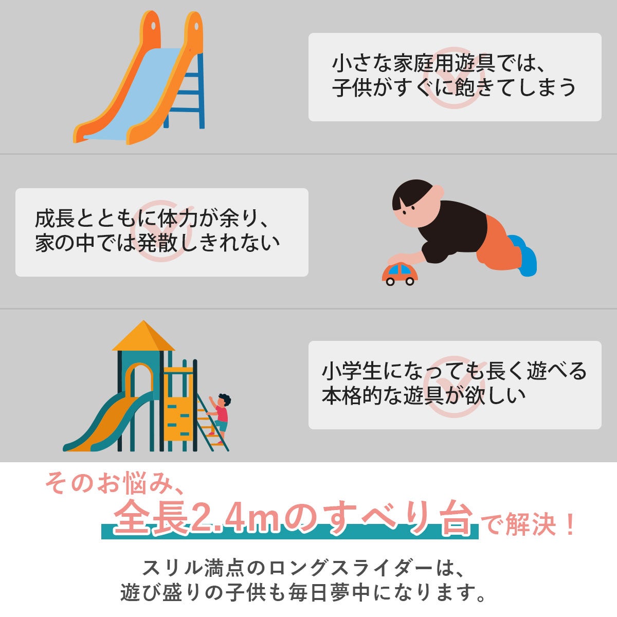 小さな家庭用遊具では子供がすぐに飽きてしまう、成長とともに体力が余る、長く遊べる本格的な遊具が欲しいといったお悩みは全長約240cmのすべり台で解決できます！スリル満点のロングスライダーで遊び盛りの子供も毎日夢中になります。