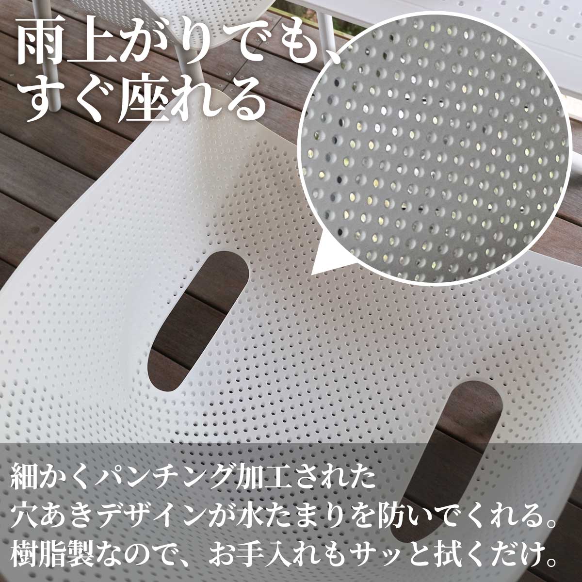 細かくパンチング加工された穴あきデザインが、雨上がりの座面への水たまりを防いでくれます。樹脂製なのでお手入れもサッと拭くだけで清潔さを保てます。雨上がりでもすぐに座れます。