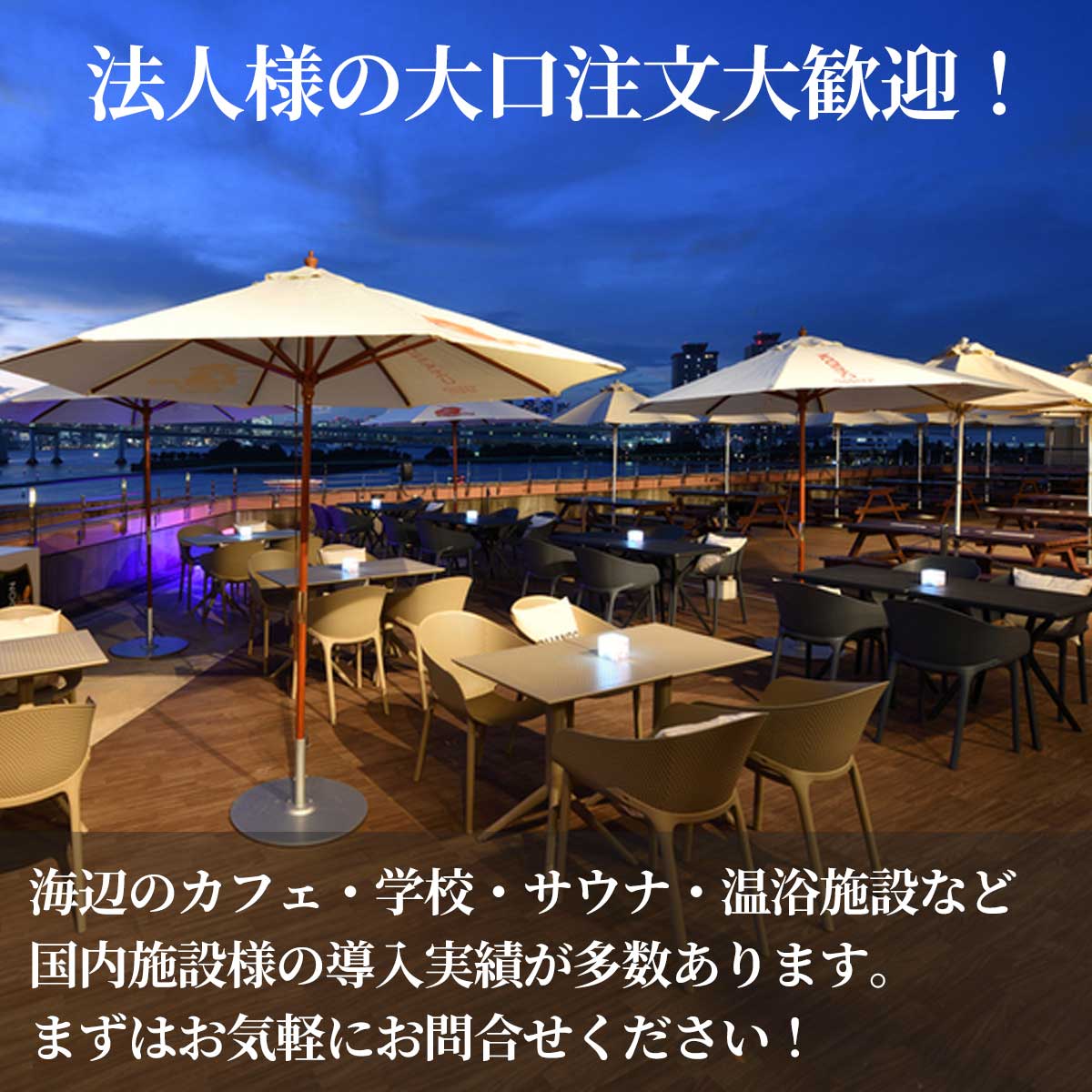 法人様の大口注文も大歓迎です。海辺のカフェ、学校、サウナ、温浴施設など導入事例が多数あります。まずはお気軽にお問合せください！