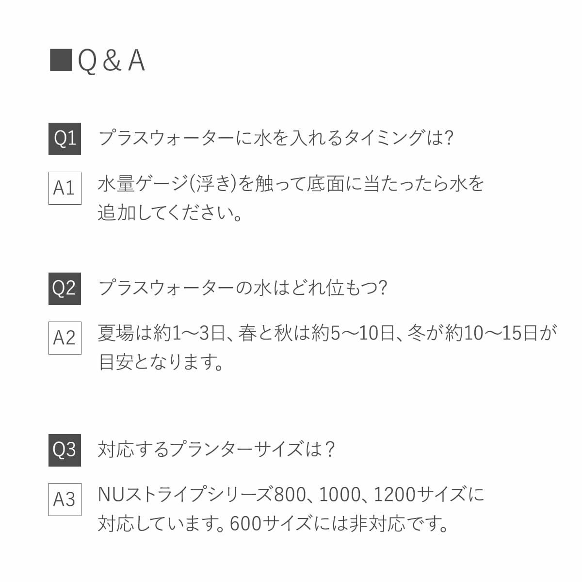Q1.水を入れるタイミングは? 水量ゲージを触って底面に当たったら水を入れてください。 Q2.水はどれ位もつ? 夏場は1?3日、春と秋は5?10日、冬は10?15日程度。 Q3.対応プランターは？ NUストライプシリーズ800、1000、1200サイズ。