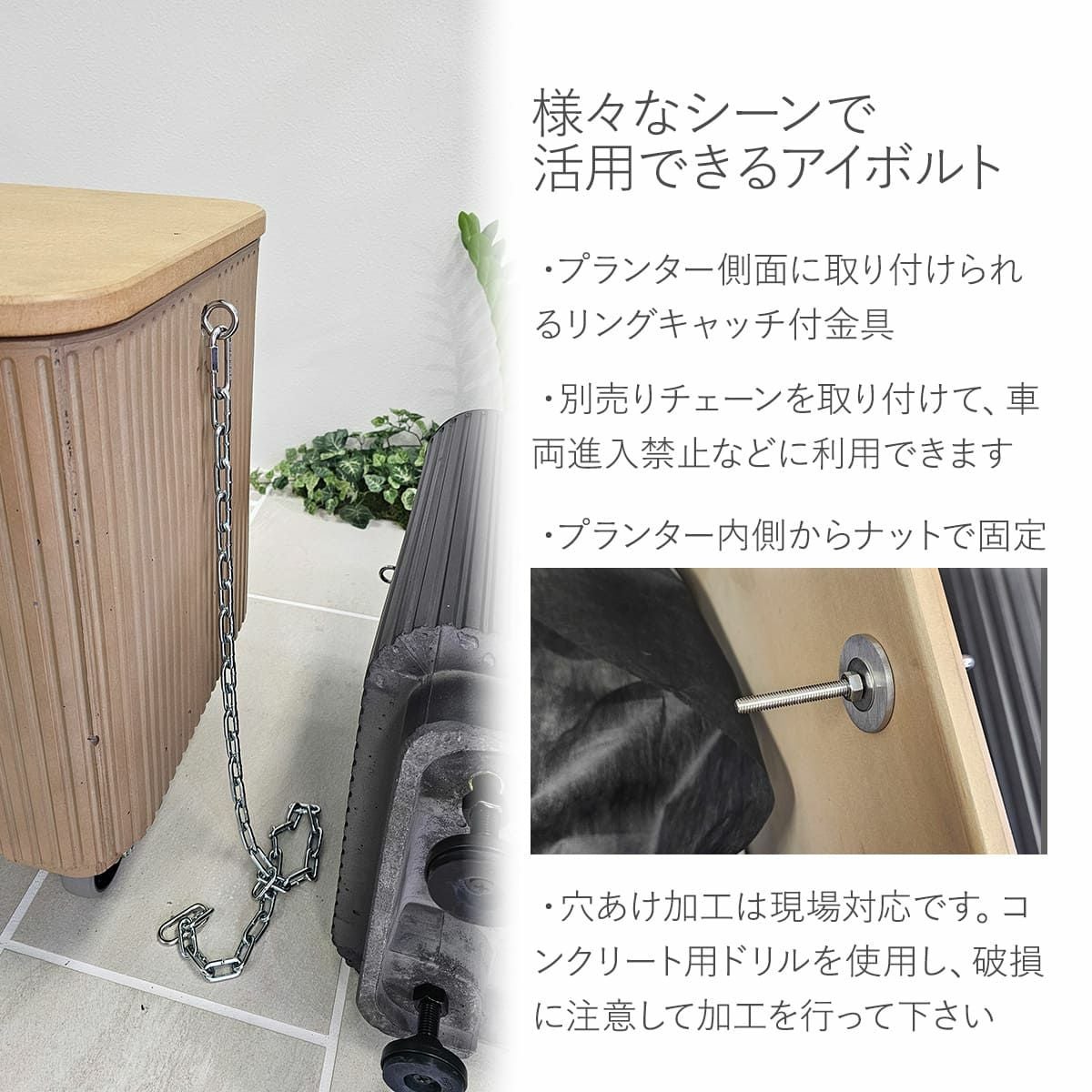 様々なシーンで活用できるアイボルト。プランター側面に取り付けられるリングキャッチ付き金具。別売りチェーンを取り付けて、車両進入禁止などに利用できます。プランター内側からナットで固定。穴あけ加工は現場対応です。