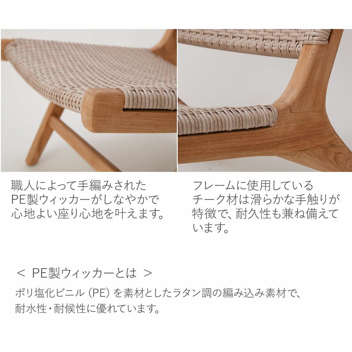 職人による手編みでPE製ウィッカーが心地よい座り心地を叶えます。フレームに使用のチーク材は滑らかな手触りが特徴で、耐久性も兼ね備えています。PE製ウィッカーとは、ポリ塩化ビニル（PE）を素材としたラタン調の編み込み素材で、耐水性・耐候性に優れています。