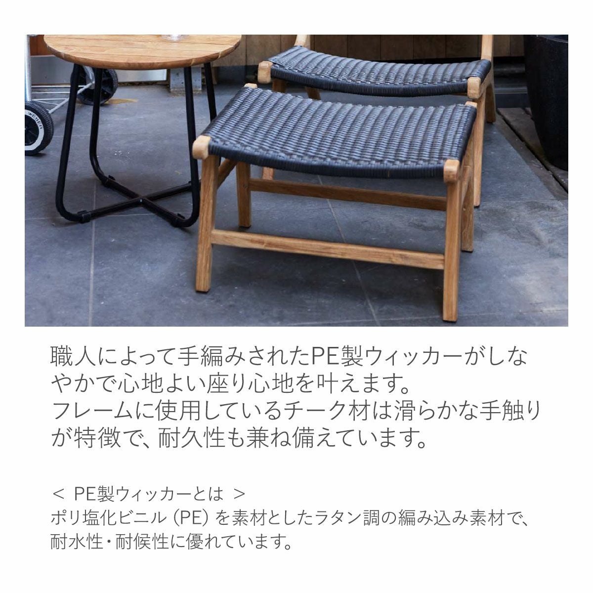ポリ塩化ビニル（PE）を素材としたラタン調の素材を職人が手編み。耐水性・耐候性に優れており、フレームに使用しているチーク材は滑らかな手触りが特徴で、耐久性も兼ね備えています。