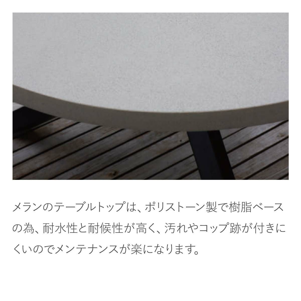 メランのテーブルトップは、ポリストーン製です。樹脂ベースの為、耐水性と耐候性が高く、汚れやコップ跡が付きにくいのでメンテナンスが楽になります。天板のカラーはアイボリーです。