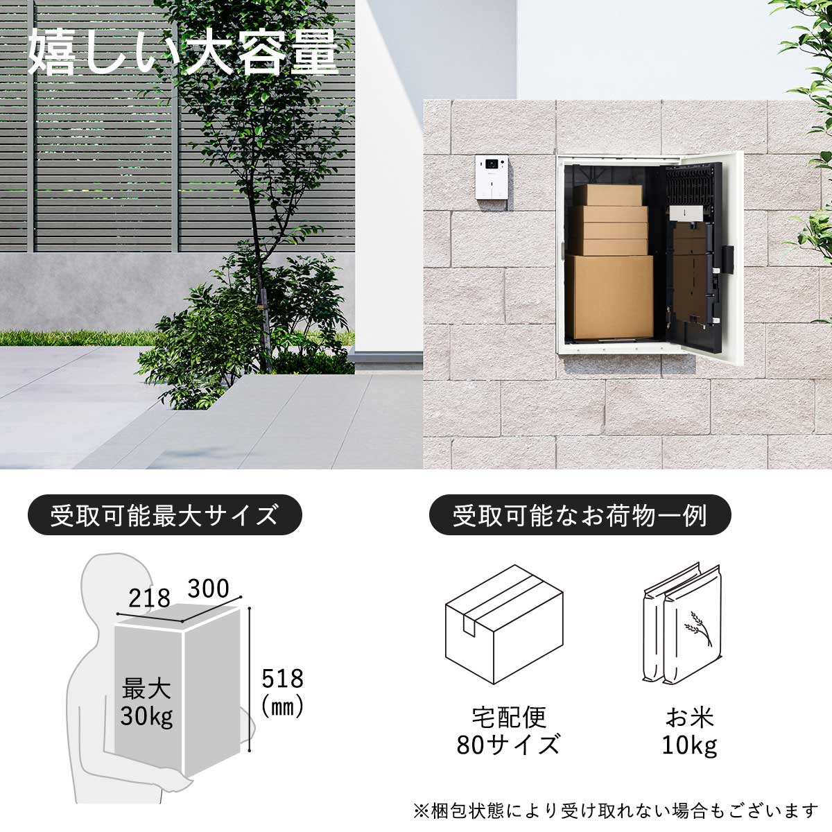 幅300×高さ518×奥行218mmまでのお荷物が受け取り可能。受取り可能耐荷重は最大30kgです。80サイズの宅配便やお米10kgくらいが受け取れる目安です。※梱包状態により受け取れないお荷物もございます。