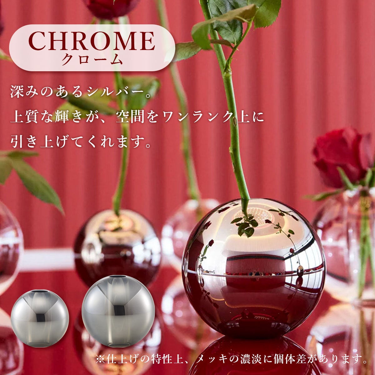 クロームカラーは深みのあるシルバー。上質な輝きが、空間をワンランク上に引き上げてくれます。クロームはメッキ仕上げです。仕上げの特性上、メッキの濃淡に個体差があります。