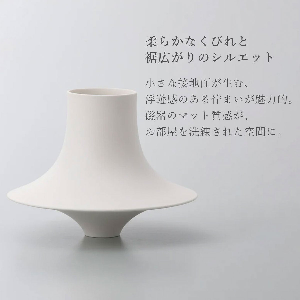 柔らかなくびれと裾広がりのシルエット。小さな接地面が生む、浮遊感のある佇まいが魅力的。磁器のマット質感が、お部屋を洗練された空間に。