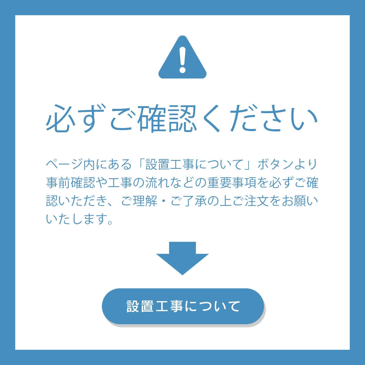 「必ずご確認ください」ページ内にある「設置工事について」ボタンより事前確認や工事の流れなどの重要事項を必ずご確認いただき、ご理解・ご了承の上ご注文をお願いいたします。