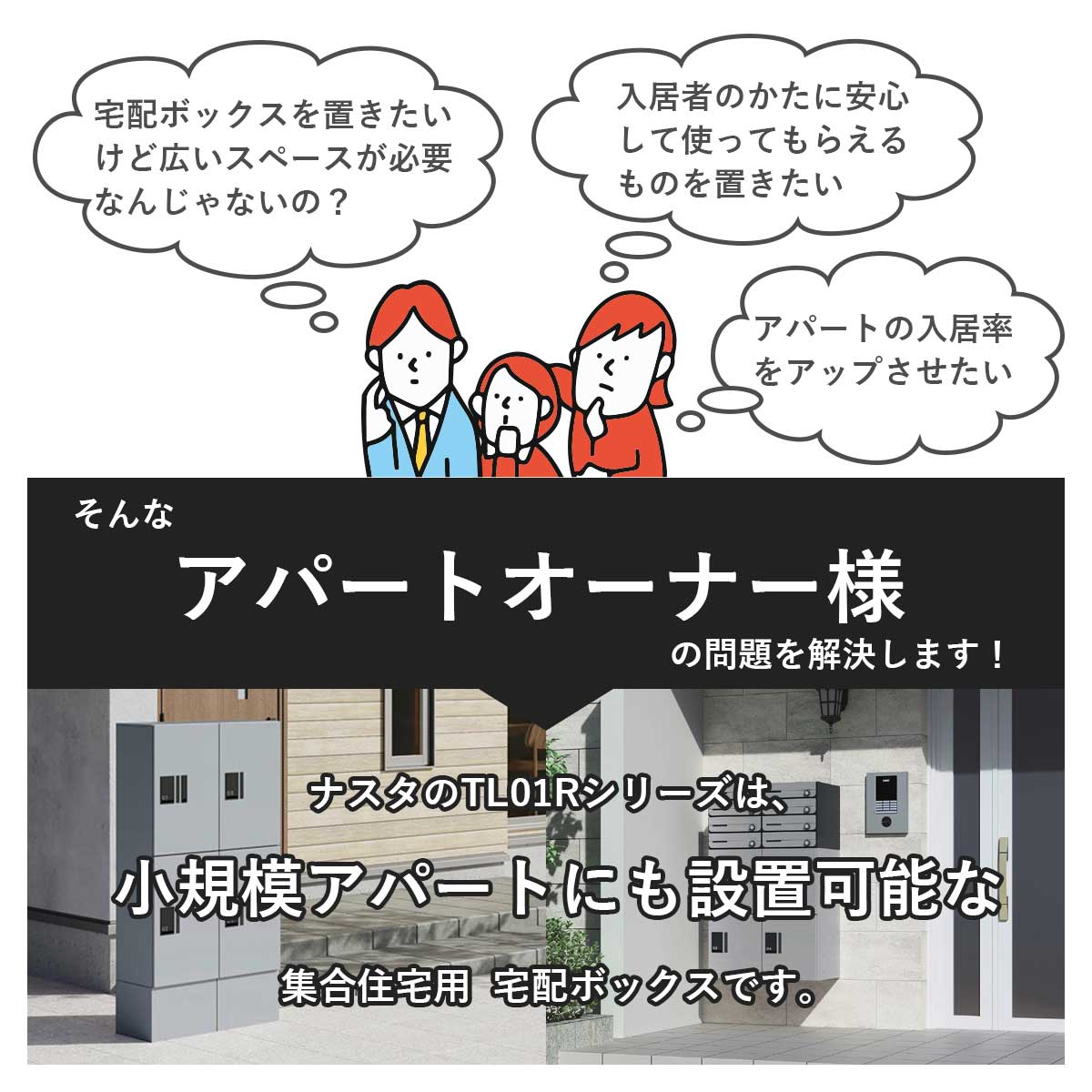 ・宅配ボックスを置きたいけど広いスペースが必要なんじゃないの？・アパートの入居率や満足度をアップさせたい。そんなアパートのオーナー様の問題を解決します！ナスタのTL01Rシリーズは小規模アパートにも設置可能な集合住宅用宅配ボックスです。