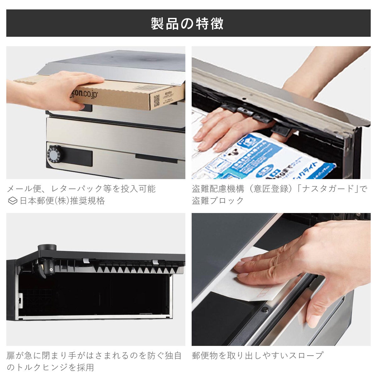 製品の特長。メール便、レターパック等を投入可能。盗難配慮機構「ナスタガード」で盗難ブロック。扉が急に閉まり手が挟まれるのを防ぐ独自のトルクヒンジ。郵便物を取り出しやすいスロープ。