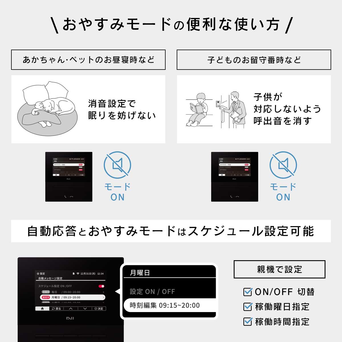おやすみモードの便利な使い方。「あかちゃん・ペットのお昼寝時などの場合」親機を消音設定にします。「子供のお留守番などの場合」親機を消音設定にします。また、自動応答とおやすみモードはスケジュール設定が可能です。