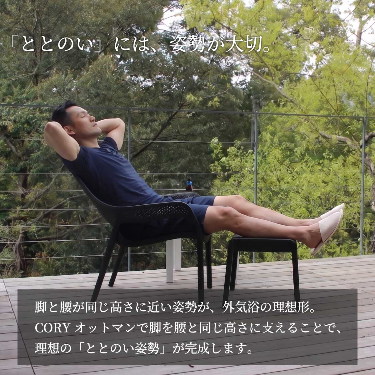 「ととのい」には姿勢が大切です。脚と腰が同じ高さに近い姿勢が外気浴の理想形。CORYオットマンで脚を腰と同じ高さに支えることで、理想の「ととのい姿勢」が完成します。