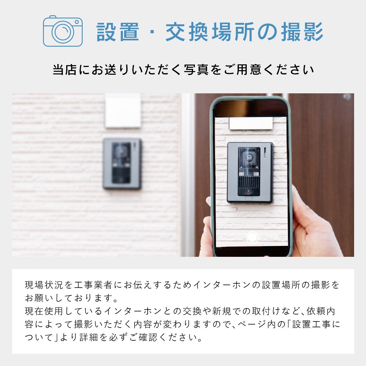 設置・交換場所の撮影をお願いします！当店にお送りいただく写真をご用意ください。現場状況を工事業者にお伝えするためインターホンの設置場所の撮影をお願いしております。