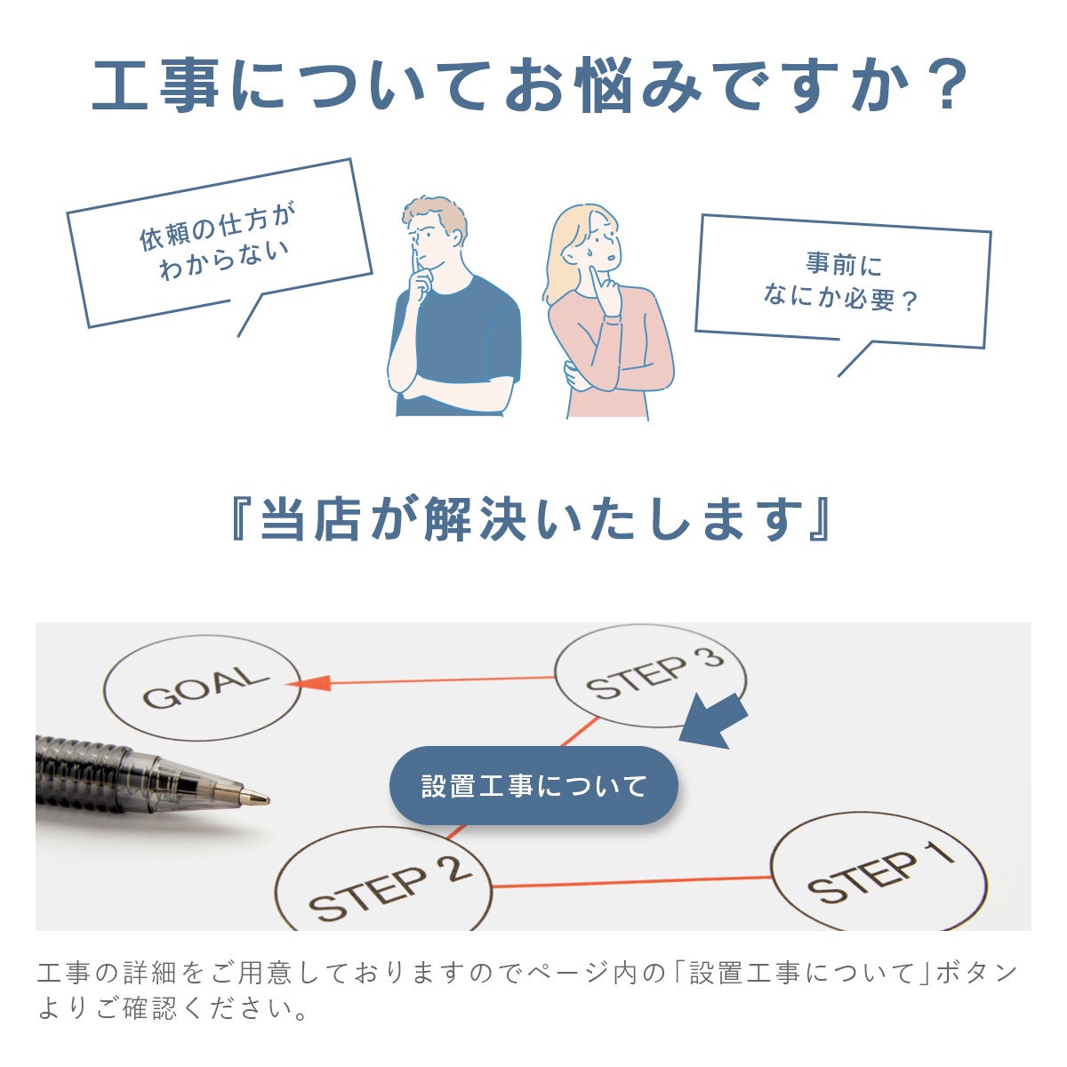 工事についてのお悩み、当店が解決いたします。工事の詳細をご用意しておりますのでページ内の「設置工事について」ボタンよりご確認ください
